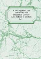 A Catalogue Of The Library Of The Insurance Library Association Of Boston Part 1 di Henry E Hess edito da Book On Demand Ltd.