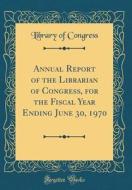 Annual Report of the Librarian of Congress, for the Fiscal Year Ending June 30, 1970 (Classic Reprint) di Library Of Congress edito da Forgotten Books