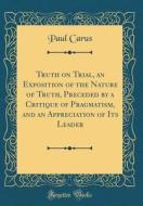 Truth on Trial, an Exposition of the Nature of Truth, Preceded by a Critique of Pragmatism, and an Appreciation of Its Leader (Classic Reprint) di Paul Carus edito da Forgotten Books