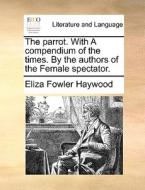 The Parrot. With A Compendium Of The Times. By The Authors Of The Female Spectator di Eliza Fowler Haywood edito da Gale Ecco, Print Editions