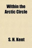 Within The Arctic Circle di S. H. Kent edito da General Books