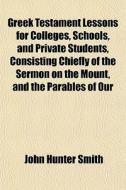 Greek Testament Lessons For Colleges, Schools, And Private Students, Consisting Chiefly Of The Sermon On The Mount, And The Parables Of Our di John Hunter Smith edito da General Books Llc