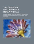 The Christian Philosopher & Metaphysician; A Series Of Tracts, To Be Composed Of Reviews & Essays Upon Anthroposophy, & Its Correlative Subjects di John Lord edito da General Books Llc