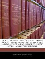 An Act To Amend The Truth In Lending Act To Clarify The Intent Of Such Act And To Reduce Burdensome Regulatory Requirements On Creditors. edito da Bibliogov