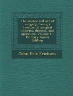 The Science and Art of Surgery, Being a Treatise on Surgical Injuries, Diseases, and Operation, Volume 1 di John Eric Erichsen edito da Nabu Press