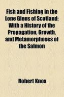 Fish And Fishing In The Lone Glens Of Scotland; With A History Of The Propagation, Growth, And Metamorphoses Of The Salmon di Robert Knox edito da General Books Llc