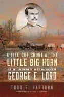 A Life Cut Short at the Little Big Horn: U.S. Army Surgeon George E. Lord di Todd E. Harburn edito da UNIV OF OKLAHOMA PR