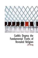 Cathlic Dogma The Fundamental Truths Of Revealed Religion di J B Young edito da Bibliolife