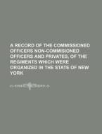 A Record of the Commissioned Officers Non-Commisioned Officers and Privates, of the Regiments Which Were Organized in the State of New York di Books Group edito da Rarebooksclub.com