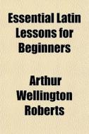 Essential Latin Lessons For Beginners di Arthur Wellington Roberts edito da General Books