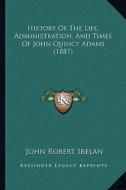 History of the Life, Administration, and Times of John Quincy Adams (1887) di John Robert Irelan edito da Kessinger Publishing