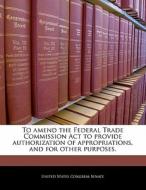 To Amend The Federal Trade Commission Act To Provide Authorization Of Appropriations, And For Other Purposes. edito da Bibliogov