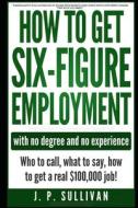 How to Get Six-Figure Employment with No Degree and No Experience!: Who to Call, What to Say, How to Get a Real $100,000 di J. P. Sullivan edito da LIGHTNING SOURCE INC