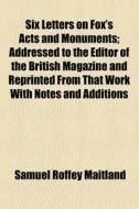 Six Letters On Fox's Acts And Monuments; Addressed To The Editor Of The British Magazine And Reprinted From That Work With Notes And Additions di Samuel Roffey Maitland edito da General Books Llc