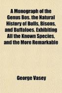 A Monograph Of The Genus Bos. The Natural History Of Bulls, Bisons, And Buffaloes. Exhibiting All The Known Species, And The More Remarkable di George Vasey edito da General Books Llc
