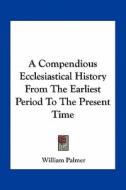 A Compendious Ecclesiastical History from the Earliest Period to the Present Time di William Palmer edito da Kessinger Publishing