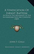 A Vindication of Infant Baptism: In Which the Arguments of the Antipaedobaptists Are Confuted (1829) di John F. Colls edito da Kessinger Publishing