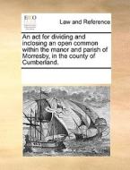 An Act For Dividing And Inclosing An Open Common Within The Manor And Parish Of Morresby, In The County Of Cumberland. di Multiple Contributors edito da Gale Ecco, Print Editions
