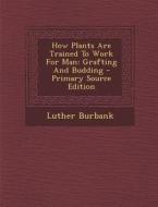 How Plants Are Trained to Work for Man: Grafting and Budding di Luther Burbank edito da Nabu Press