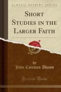 Short Studies In The Larger Faith (classic Reprint) di John Coleman Adams edito da Forgotten Books