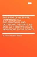 The Birds of Wiltshire. Comprising All the Periodical and Occasional Visitants, as Well as Those Which Are Indigenous to di Alfred Charles Smith edito da HardPress Publishing