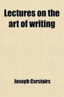 Lectures On The Art Of Writing; Comprehending A Variety Of Observations On The Impediments Which Retard The Progress Of The Learner Including A Brief  di Joseph Carstairs edito da General Books Llc