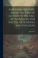 A Modern History, From the Time of Luther to the Fall of Napoleon. for the Use of Schools and Colleges di John Lord edito da LEGARE STREET PR