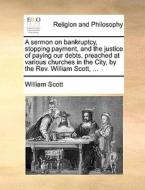 A Sermon On Bankruptcy, Stopping Payment, And The Justice Of Paying Our Debts, Preached At Various Churches In The City, By The Rev. William Scott, di William Scott edito da Gale Ecco, Print Editions