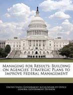 Managing For Results: Building On Agencies\' Strategic Plans To Improve Federal Management edito da Bibliogov