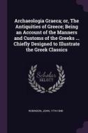 Archaeologia Graeca; Or, the Antiquities of Greece; Being an Account of the Manners and Customs of the Greeks ... Chiefl di John Robinson edito da CHIZINE PUBN