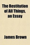 The Restitution Of All Things, An Essay di James Brown edito da General Books