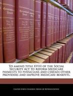 To Amend Title Xviii Of The Social Security Act To Reform Medicare Payments To Physicians And Certain Other Providers And Improve Medicare Benefits. edito da Bibliogov