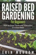 Raised Bed Gardening For Beginners: How to Grow Plants and Vegetables in Raised Beds di Erin Morrow edito da WAHIDA CLARK PRESENTS PUB