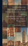 Notes On the Architecture and History of Caldicot Castle, Monmouthshire, by O. Morgan and T. Wakeman di Charles Octavius S. Morgan edito da LEGARE STREET PR