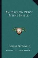 An Essay on Percy Bysshe Shelley di Robert Browning edito da Kessinger Publishing