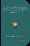 A Historical Disquisition Concerning the Knowledge Which the Ancients Had of India (1799) di William Robertson edito da Kessinger Publishing