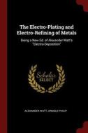 The Electro-Plating and Electro-Refining of Metals: Being a New Ed. of Alexander Watt's Electro-Deposition di Alexander Watt, Arnold Philip edito da CHIZINE PUBN