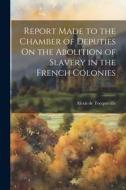 Report Made to the Chamber of Deputies On the Abolition of Slavery in the French Colonies di Alexis De Tocqueville edito da LEGARE STREET PR