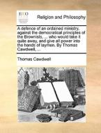 A Defence Of An Ordained Ministry, Against The Democratical Principles Of The Brownists, ... Who Would Take It Quite Away, And Give All Power Into The di Thomas Cawdwell edito da Gale Ecco, Print Editions