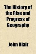 The History Of The Rise And Progress Of Geography di John Blair edito da General Books Llc