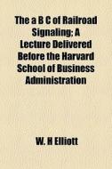 The A B C Of Railroad Signaling; A Lecture Delivered Before The Harvard School Of Business Administration di W. H. Elliott edito da General Books Llc