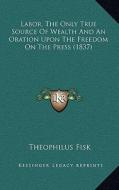 Labor, the Only True Source of Wealth and an Oration Upon the Freedom on the Press (1837) di Theophilus Fisk edito da Kessinger Publishing