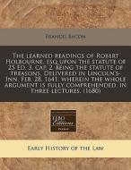 The Learned Readings Of Robert Holbourne, Esq Upon The Statute Of 25 Ed. 3. Cap. 2. Being The Statute Of Treasons. Delivered In Lincoln's-inn, Feb. 28 di Francis Bacon edito da Eebo Editions, Proquest