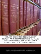 To Authorize The Secretary Of Health And Human Services To Make Health Information Technology Grants, And For Other Purposes. edito da Bibliogov