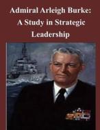 Admiral Arleigh Burke - A Study in Strategic Leadership di U. S. Army Command and General Staff Col edito da Createspace