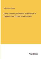 Some Account of Domestic Architecture in England, from Richard II to Henry VIII di John Henry Parker edito da Anatiposi Verlag