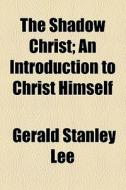 The Shadow Christ; An Introduction To Christ Himself di Gerald Stanley Lee edito da General Books Llc