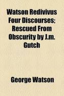 Watson Redivivus Four Discourses; Rescued From Obscurity By J.m. Gutch di George Watson edito da General Books Llc