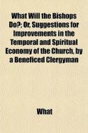 What Will The Bishops Do?; Or, Suggestions For Improvements In The Temporal And Spiritual Economy Of The Church, By A Beneficed Clergyman di What edito da General Books Llc