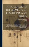 An Appendix to the Elements of Euclid, in Seven Books: Containing Forty-two Moveable Schemes for Forming the Various Kinds of Solids, and Their Sectio di John Lodge Cowley edito da LEGARE STREET PR